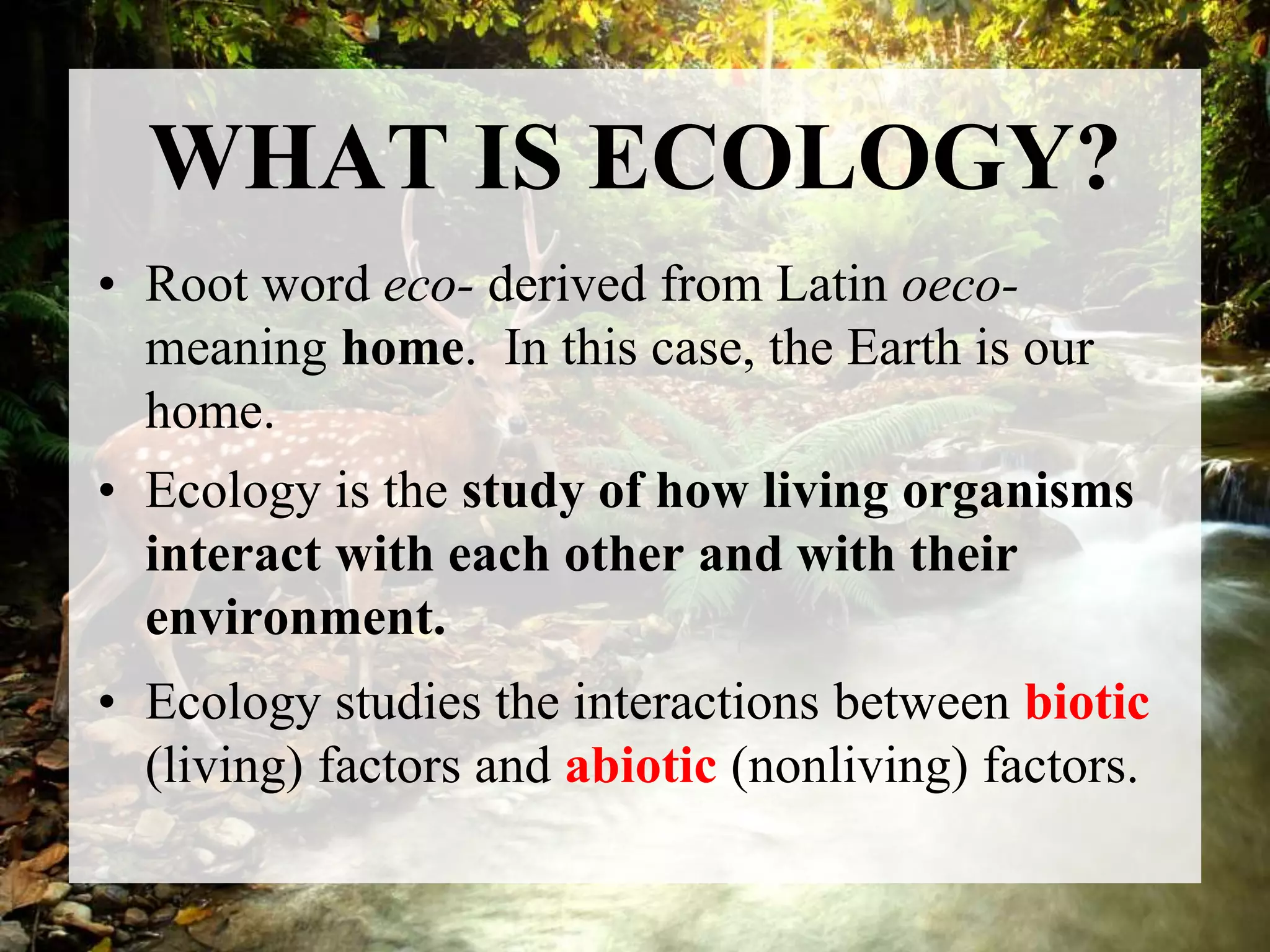 WHAT IS ECOLOGY?
• Root word eco- derived from Latin oeco-
meaning home. In this case, the Earth is our
home.
• Ecology is the study of how living organisms
interact with each other and with their
environment.
• Ecology studies the interactions between biotic
(living) factors and abiotic (nonliving) factors.
 