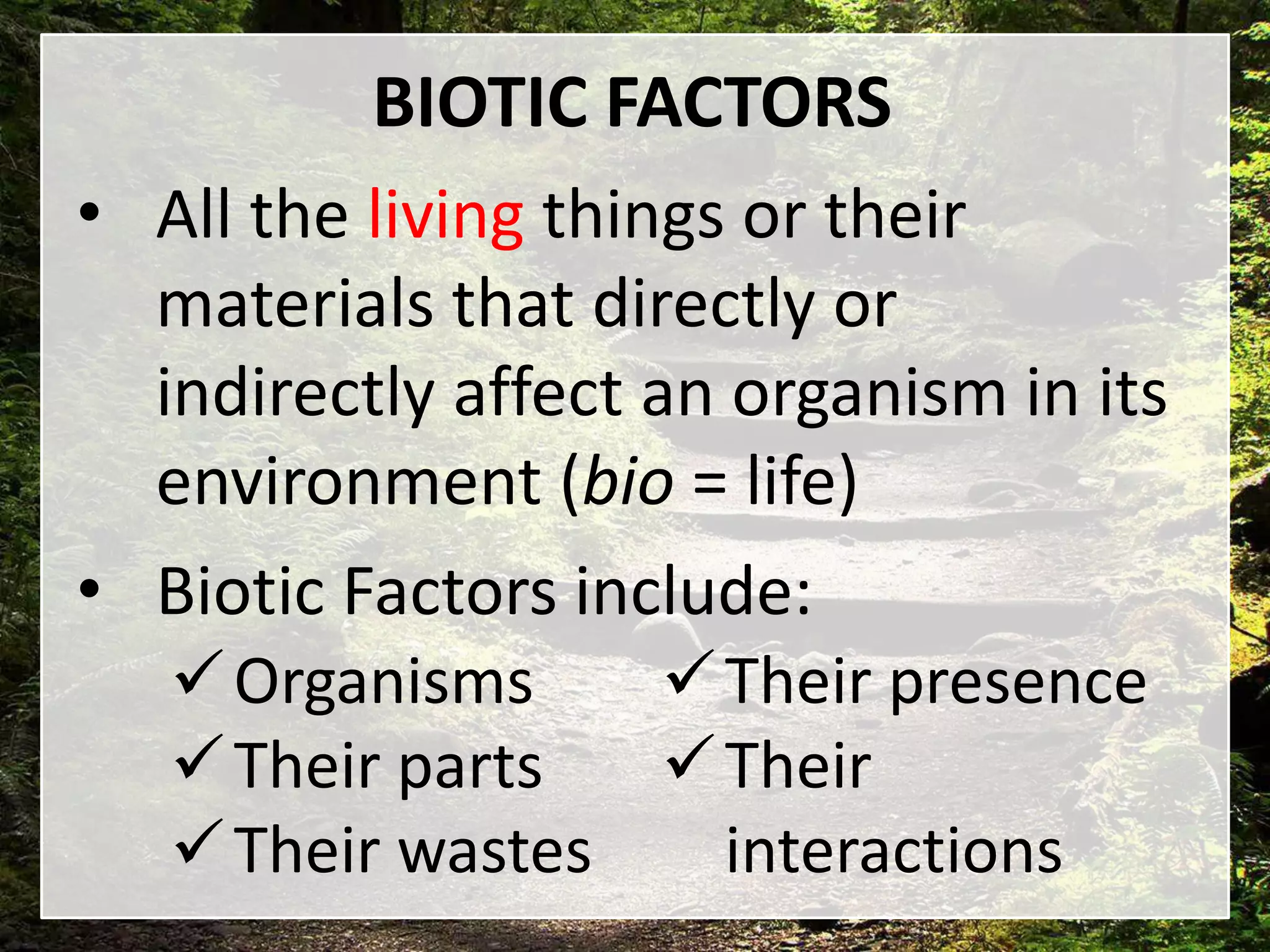 BIOTIC FACTORS
• All the living things or their
materials that directly or
indirectly affect an organism in its
environment (bio = life)
• Biotic Factors include:
Organisms
Their parts
Their wastes
Their presence
Their
interactions
 