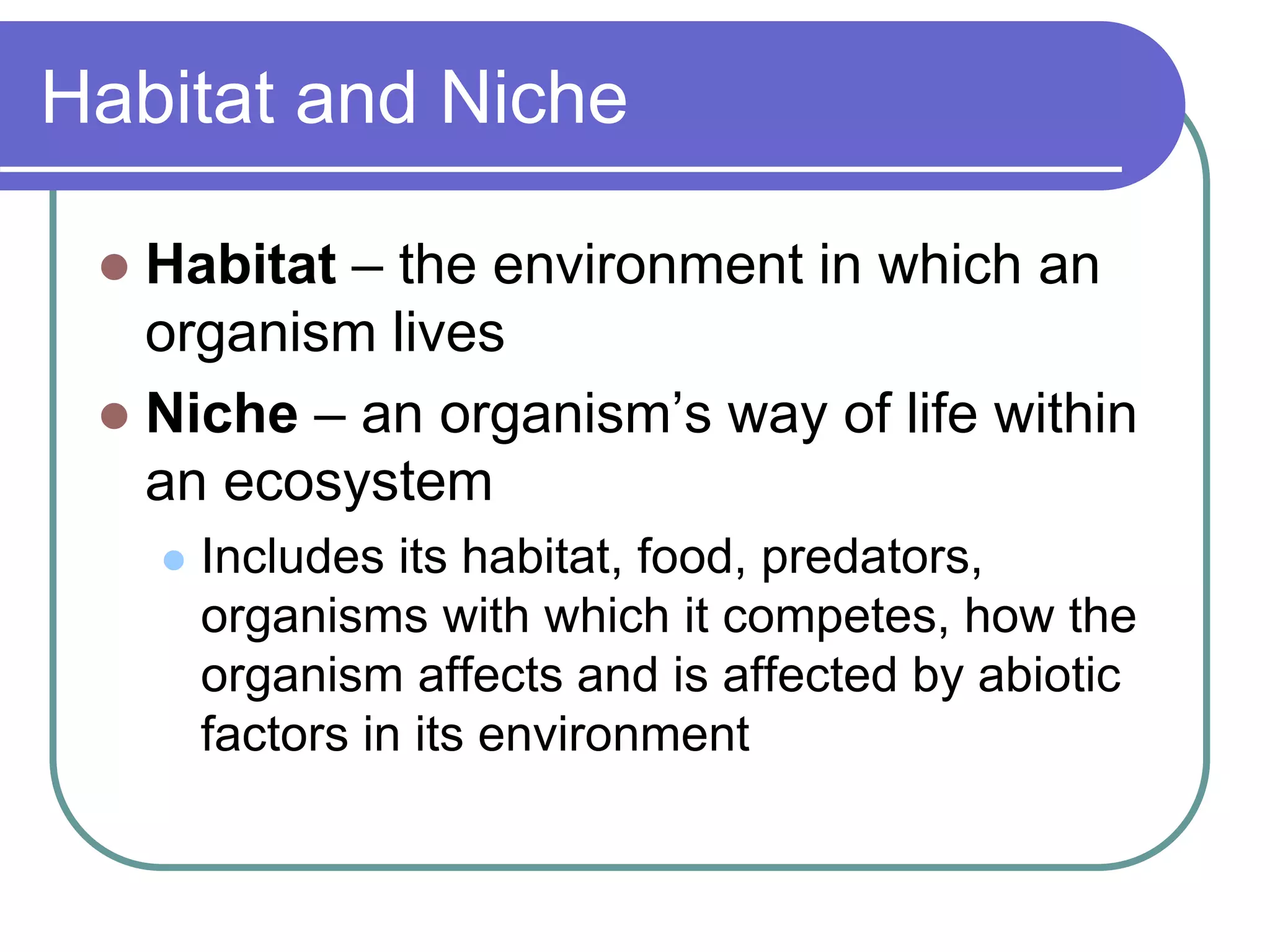 Habitat and Niche
 Habitat – the environment in which an
organism lives
 Niche – an organism’s way of life within
an ecosystem
 Includes its habitat, food, predators,
organisms with which it competes, how the
organism affects and is affected by abiotic
factors in its environment
 