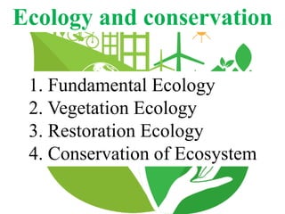Ecology and conservation
1. Fundamental Ecology
2. Vegetation Ecology
3. Restoration Ecology
4. Conservation of Ecosystem
 