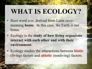 WHAT IS ECOLOGY?
• Root word eco- derived from Latin oeco-
meaning home. In this case, the Earth is our
home.
• Ecology is the study of how living organisms
interact with each other and with their
environment.
• Ecology studies the interactions between biotic
(living) factors and abiotic (nonliving) factors.
 