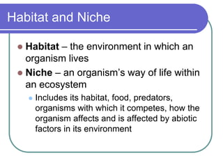 Habitat and Niche
 Habitat – the environment in which an
organism lives
 Niche – an organism’s way of life within
an ecosystem
 Includes its habitat, food, predators,
organisms with which it competes, how the
organism affects and is affected by abiotic
factors in its environment
 