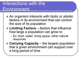 Interactions with the
Environment
 An organism interacts with biotic or abiotic
factors in its environment that can control
the size of its population
 Limiting Factors – factors that influence
how large a population can grow to
 Ex: food, water, living space, other natural
resources
 Carrying Capacity – the largest population
that a given environment can support over
a long period of time
 