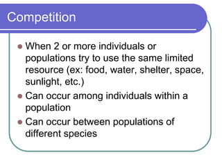 Competition
 When 2 or more individuals or
populations try to use the same limited
resource (ex: food, water, shelter, space,
sunlight, etc.)
 Can occur among individuals within a
population
 Can occur between populations of
different species
 