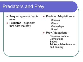 Predators and Prey
 Prey – organism that is
eaten
 Predator – organism
that eats the prey
 Predator Adaptations –
Canines
Claws
Camouflage
Speed
 Prey Adaptations –
Chemical combat
Camouflage
Speed
Trickery: false features
and mimicry
 
