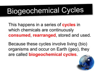 This happens in a series of cycles in
which chemicals are continuously
consumed, rearranged, stored and used.
Because these cycles involve living (bio)
organisms and occur on Earth (geo), they
are called biogeochemical cycles.
 