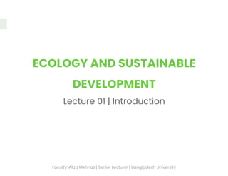 ECOLOGY AND SUSTAINABLE
DEVELOPMENT
Lecture 01 | Introduction
Faculty: Aliza Mehnaz | Senior Lecturer | Bangladesh University
 