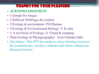 THANKS FOR YOUR PLEASURE
• ACKNOWLEDGEMENT
• 1.Google for images
• 2.Different WebPages for content
• 3.Ecology & environment- P.D.Sharma
• 4.Ecology & Environmental Biology- T. K.saha
• 5. A text book of Ecology- S. Chand & company.
• Plant Ecology & Phytogeography- Arun Chandra Sahu
• Disclaimer: This PPT has made as a free learning resources
for academicians, teachers, students and others without any
financial interest.
 