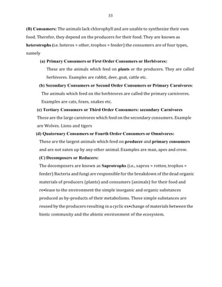 33
(B) Consumers: The animals lack chlorophyll and are unable to synthesize their own
food. Therefor, they depend on the producers for their food. They are known as
heterotrophs (i.e. heteros = other, trophos = feeder) the consumers are of four types,
namely
(a) Primary Consumers or First Order Consumers or Herbivores:
These are the animals which feed on plants or the producers. They are called
herbivores. Examples are rabbit, deer, goat, cattle etc.
(b) Secondary Consumers or Second Order Consumers or Primary Carnivores:
The animals which feed on the herbivores are called the primary carnivores.
Examples are cats, foxes, snakes etc.
(c) Tertiary Consumers or Third Order Consumers: secondary Carnivores
These are the large carnivores which feed on the secondary consumers. Example
are Wolves. Lions and tigers
(d) Quaternary Consumers or Fourth Order Consumers or Omnivores:
These are the largest animals which feed on producer and primary consumers
and are not eaten up by any other animal. Examples are man, apes and crow.
(C) Decomposers or Reducers:
The decomposers are known as Saprotrophs (i.e., sapros = rotten, trophos =
feeder) Bacteria and fungi are responsible for the breakdown of the dead organic
materials of producers (plants) and consumers (animals) for their food and
re•lease to the environment the simple inorganic and organic substances
produced as by-products of their metabolisms. These simple substances are
reused by the producers resulting in a cyclic ex•change of materials between the
biotic community and the abiotic environment of the ecosystem.
 