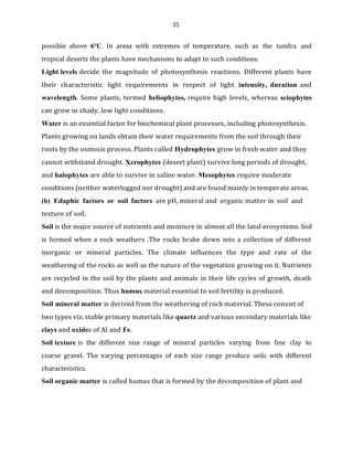 35
possible above 6°C. In areas with extremes of temperature, such as the tundra and
tropical deserts the plants have mechanisms to adapt to such conditions.
Light levels decide the magnitude of photosynthesis reactions. Different plants have
their characteristic light requirements in respect of light intensity, duration and
wavelength. Some plants, termed heliophytes, require high levels, whereas sciophytes
can grow in shady, low light conditions.
Water is an essential factor for biochemical plant processes, including photosynthesis.
Plants growing on lands obtain their water requirements from the soil through their
roots by the osmosis process. Plants called Hydrophytes grow in fresh water and they
cannot withstand drought. Xerophytes (desert plant) survive long periods of drought,
and halophytes are able to survive in saline water. Mesophytes require moderate
conditions (neither waterlogged nor drought) and are found mainly in temperate areas.
(b) Edaphic factors or soil factors are pH, mineral and organic matter in soil and
texture of soil.
Soil is the major source of nutrients and moisture in almost all the land ecosystems. Soil
is formed when a rock weathers .The rocks brake down into a collection of different
inorganic or mineral particles. The climate influences the type and rate of the
weathering of the rocks as well as the nature of the vegetation growing on it. Nutrients
are recycled in the soil by the plants and animals in their life cycles of growth, death
and decomposition. Thus humus material essential to soil fertility is produced.
Soil mineral matter is derived from the weathering of rock material. These consist of
two types viz. stable primary materials like quartz and various secondary materials like
clays and oxides of Al and Fe.
Soil texture is the different size range of mineral particles varying from fine clay to
coarse gravel. The varying percentages of each size range produce soils with different
characteristics.
Soil organic matter is called humus that is formed by the decomposition of plant and
 