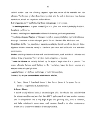 36
animal matter. The rate of decay depends upon the nature of the material and the
climate. The humus produced and incorporated into the soil, is known as clay-humus
complexes, which are important soil nutrients.
Soil organisms carry out following three main groups of processes.
The Decomposition of organic material(such as plant and animal parts) by bacteria,
fungi and earthworm.
Bacteria and fungi also breakdown soil mineral matter generating nutrients.
Transformation and fixation of Nitrogen (which is an essential plant nutrient) obtained
through rainwater or from nitrogen gas in the air. Bacteria like Azobacter and
Rhizobium in the root nodules of leguminous plants, fix nitrogen from the air. Some
types of bacteria have the ability to transform pesticides and herbicides into less toxic
compounds.
Biomes are large areas on Earth with similar conditions, such as similar climates and
similar living organisms. There are two main categories of biomes.
Terrestrial biomes are usually defined by the type of vegetation that is present. The
major climatic factors contributing to the vegetation types in these biomes are
temperature and precipitation.
Aquatic biomes are defined by the type of water they contain.
Some of the major biomes of the world are as follows:
1. Desert Biome 2. Grassland Biome 3. Rain Forest Biome 4. Deciduous Forest
Biome 5. Taiga Biome 6. Tundra Biome.
1. Desert Biome:
A desert usually has less than 25 cm of rain per year. Deserts are also characterized
by intense sunshine and very hot days (40°C and upward) at least during summer;
and the evaporation rate is very high. Nights are generally cold, even in summers,
and daily variations in temperature reach extremes found in no other environment.
Desert life is usually well adapted to the dry weather.
 