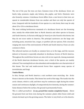 41
The rest of the year the trees are bare. Common trees of the deciduous forest are
beech, tulip, sycamore, maple, oak, hickory, elm, poplar, and birch. Chestnuts were
also formerly common. A deciduous forest differs from a rain forest in that trees are
spaced at considerable distance from one another and there are only few species of
trees. Compared with the hundreds of tree species in a rain forest, there may be only
about 10 or 20 in a deciduous forest.
The most striking herbivorous mammals of a deciduous forest are the browsing
deer, mainly the white-tailed deer in North America and other species in Eurasia
and South America. In Eurasia wild pigs (or boars) are also found in this biome, but
they do not occur native in America. The principal carnivores are the large cats
including puma, mountain lion, cougar, or panther (all one species, Felis concolor)
ranging into most of the environments of North and South America. Foxes are also
common in them.
The arboreal martens are locally as common here as in the taiga, and the raccoon
(absent in Eurasia) is especially abundant in deciduous forests of North America.
Throughout the world these forests are also rich in tree squirrels. Among mammals
of the North American deciduous forests, over a third of the species are mainly
arboreal. Tree-nesting birds are also abundant and woodpeckers are characteristic of
this biome. The leaf and mold-covered forest floor supports many species of
invertebrates and fungi
Tundra Biome:
In Asia, Europe, and North America a vast northern zone encircling the Arctic
Ocean is known as the tundra. This biome lies north of the taiga. The tundra has the
arctic climate, which is cold, and there may be continuous night during the winter
season and continuous daylight, of comparatively low intensity, during the summer.
Some distance below the surface, the ground is permanently frozen.
This is called permafrost (is any ground that remains completely frozen). Above
the ground, frost can form even during the summer; plants often freeze solid and
remain dormant up to the growing season. The latter is very brief, as in the deserts;
 