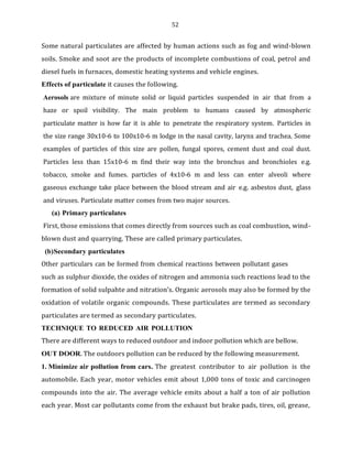 52
Some natural particulates are affected by human actions such as fog and wind-blown
soils. Smoke and soot are the products of incomplete combustions of coal, petrol and
diesel fuels in furnaces, domestic heating systems and vehicle engines.
Effects of particulate it causes the following.
Aerosols are mixture of minute solid or liquid particles suspended in air that from a
haze or spoil visibility. The main problem to humans caused by atmospheric
particulate matter is how far it is able to penetrate the respiratory system. Particles in
the size range 30x10-6 to 100x10-6 m lodge in the nasal cavity, larynx and trachea. Some
examples of particles of this size are pollen, fungal spores, cement dust and coal dust.
Particles less than 15x10-6 m find their way into the bronchus and bronchioles e.g.
tobacco, smoke and fumes. particles of 4x10-6 m and less can enter alveoli where
gaseous exchange take place between the blood stream and air e.g. asbestos dust, glass
and viruses. Particulate matter comes from two major sources.
(a) Primary particulates
First, those emissions that comes directly from sources such as coal combustion, wind-
blown dust and quarrying. These are called primary particulates.
(b)Secondary particulates
Other particulars can be formed from chemical reactions between pollutant gases
such as sulphur dioxide, the oxides of nitrogen and ammonia such reactions lead to the
formation of solid sulpahte and nitration’s. Organic aerosols may also be formed by the
oxidation of volatile organic compounds. These particulates are termed as secondary
particulates are termed as secondary particulates.
TECHNIQUE TO REDUCED AIR POLLUTION
There are different ways to reduced outdoor and indoor pollution which are bellow.
OUT DOOR. The outdoors pollution can be reduced by the following measurement.
1. Minimize air pollution from cars. The greatest contributor to air pollution is the
automobile. Each year, motor vehicles emit about 1,000 tons of toxic and carcinogen
compounds into the air. The average vehicle emits about a half a ton of air pollution
each year. Most car pollutants come from the exhaust but brake pads, tires, oil, grease,
 