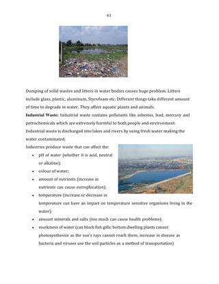 63
Dumping of solid wastes and litters in water bodies causes huge problem. Litters
include glass, plastic, aluminum, Styrofoam etc. Different things take different amount
of time to degrade in water. They affect aquatic plants and animals.
Industrial Waste: Industrial waste contains pollutants like asbestos, lead, mercury and
petrochemicals which are extremely harmful to both people and environment.
Industrial waste is discharged into lakes and rivers by using fresh water making the
water contaminated.
Industries produce waste that can affect the:
• pH of water (whether it is acid, neutral
or alkaline);
• colour of water;
• amount of nutrients (increase in
nutrients can cause eutrophication);
• temperature (increase or decrease in
temperature can have an impact on temperature sensitive organisms living in the
water);
• amount minerals and salts (too much can cause health problems);
• murkiness of water (can block fish gills; bottom dwelling plants cannot
photosynthesize as the sun’s rays cannot reach them; increase in disease as
bacteria and viruses use the soil particles as a method of transportation)
 