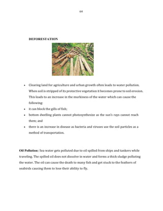64
DEFORESTATION
• Clearing land for agriculture and urban growth often leads to water pollution.
When soil is stripped of its protective vegetation it becomes prone to soil erosion.
This leads to an increase in the murkiness of the water which can cause the
following:
• it can block the gills of fish;
• bottom dwelling plants cannot photosynthesize as the sun’s rays cannot reach
them; and
• there is an increase in disease as bacteria and viruses use the soil particles as a
method of transportation.
Oil Pollution: Sea water gets polluted due to oil spilled from ships and tankers while
traveling. The spilled oil does not dissolve in water and forms a thick sludge polluting
the water. The oil can cause the death to many fish and get stuck to the feathers of
seabirds causing them to lose their ability to fly.
 