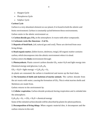 8
• Oxygen Cycle
• Phosphorus Cycle
• Sulphur Cycle
Carbon Cycle
Carbon is a very abundant element on our planet. It is found in both the abiotic and
biotic environment. Carbon is constantly cycled between these environments.
Carbon exists in the abiotic environment as:
1. Carbon dioxide gas, CO₂, in the atmosphere. It reacts with other compounds.
2. Carbonate rocks like limestone - CaCO₃
3. Deposits of fossil fuels, (oil, natural gas and coal). These are derived from once
living things.
4. Dead organic matter, (fallen leaves, skeletons, twigs). All organic matter contains
carbon, which decomposes into the abiotic environment when it is dead.
Carbon enters the biotic environment through:
1. Photosynthesis. Plants convert carbon dioxide CO₂, water H₂O and light energy into
Chemical energy and glucose, C₆H₁₂O₆
CO₂ + H₂O + light energy → C₆H₁₂O₆ + O₂
As plants are consumed, the carbon is transferred and moves up the food chain.
2. The formation of shells and skeletons of marine animals. The carbon dioxide from
the air reacts with water, causing the formation of CO₃. This is what marine shells and
Skeletons are made from.
Carbon returns to the environment by:
1. Cellular respiration. Carbon dioxide produced during respiration and is exhaled into
the atmosphere.
C₆H₁₂O₆ + O₂ → CO₂ + H₂O + chemical energy
Some of the exhaled carbon dioxide will be absorbed by plants for photosynthesis.
2. Decomposition of living things. When organic material dies, it decomposes and the
carbon returns to the soil.
 
