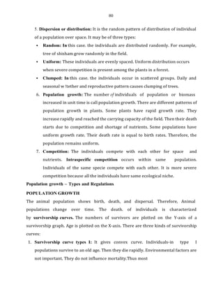 80
5. Dispersion or distribution: It is the random pattern of distribution of individual
of a population over space. It may be of three types:
▪ Random: In this case. the individuals are distributed randomly. For example,
tree of shisham grow randomly in the field.
▪ Uniform: These individuals are evenly spaced. Uniform distribution occurs
when severe competition is present among the plants in a forest.
▪ Clumped: In this case. the individuals occur in scattered groups. Daily and
seasonal w !tether and reproductive pattern causes clumping of trees.
6. Population growth: The number of individuals of population or biomass
increased in unit time is call population growth. There are different patterns of
population growth in plants. Some plants have rapid growth rate. They
increase rapidly and reached the carrying capacity of the field. Then their death
starts due to competition and shortage of nutrients. Some populations have
uniform growth rate. Their death rate is equal to birth rates. Therefore, the
population remains uniform.
7. Competition: The individuals compete with each other for space and
nutrients. Intraspecific competition occurs within same population.
Individuals of the same specie compete with each other. It is more severe
competition because all the individuals have same ecological niche.
Population growth – Types and Regulations
POPULATION GROWTH
The animal population shows birth, death, and dispersal. Therefore, Animal
populations change over time. The death. of individuals is characterized
by survivorship curves. The numbers of survivors are plotted on the Y-axis of a
survivorship graph. Age is plotted on the X-axis. There are three kinds of survivorship
curves:
1. Survivorship curve types I: It gives convex curve. Individuals-in type I
populations survive to an old age. Then they die rapidly. Environmental factors are
not important. They do not influence mortality.Thus most
 
