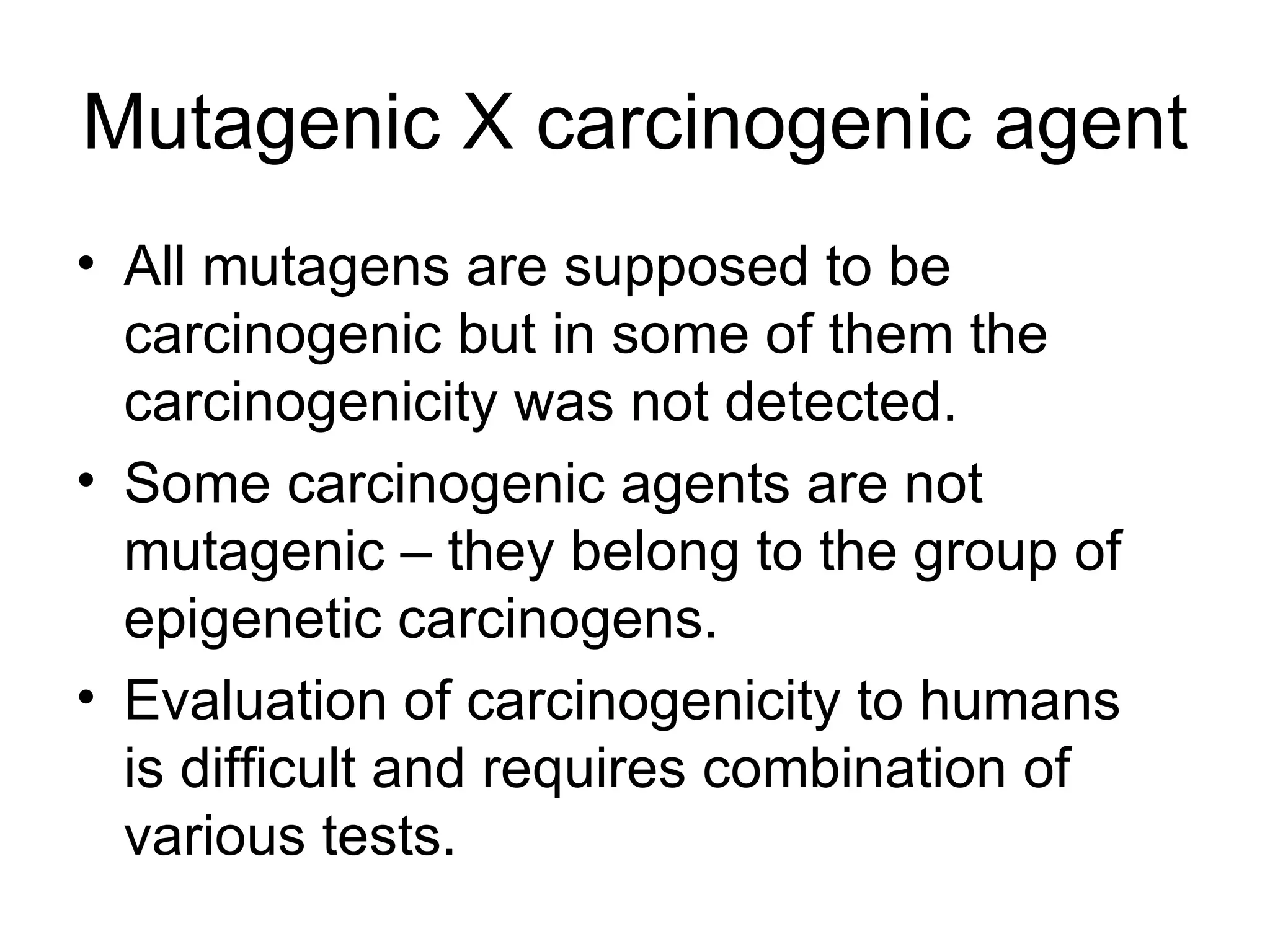 Mutagenic X carcinogenic agent All mutagens are supposed to be carcinogenic but in some of them the carcinogenicity was not detected. Some carcinogenic agents are not mutagenic – they belong to the group of epigenetic carcinogens. Evaluation of carcinogenicity to humans is difficult and requires combination of various tests. 