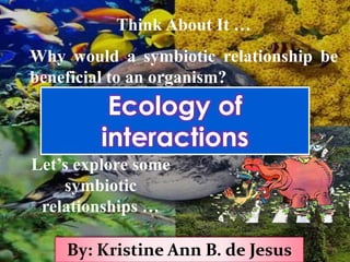 Think About It …
Why would a symbiotic relationship be
beneficial to an organism?
Let’s explore some
symbiotic
relationships …
By: Kristine Ann B. de Jesus
Ecology of
interactions
 