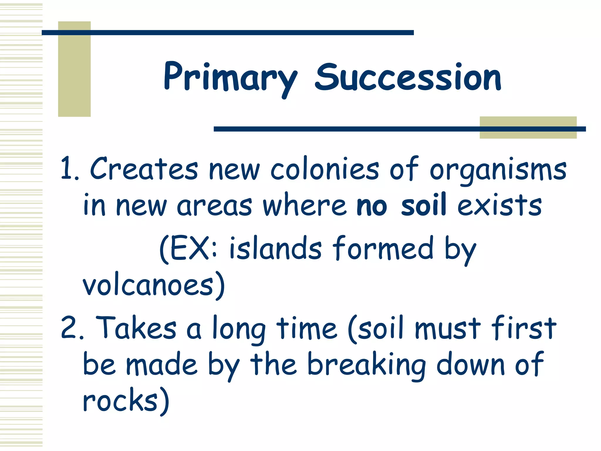 Primary Succession

1. Creates new colonies of organisms
  in new areas where no soil exists
        (EX: islands formed by
  volcanoes)
2. Takes a long time (soil must first
  be made by the breaking down of
  rocks)
 