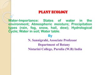 PLANT ECOLOGY
Water-Importance: States of water in the
environment; Atmospheric moisture; Precipitation
types (rain, fog, snow, hail, dew); Hydrological
Cycle; Water in soil; Water table.
By
N. Sannigrahi, Associate Professor
Department of Botany
Nistarini College, Purulia (W.B) India
 