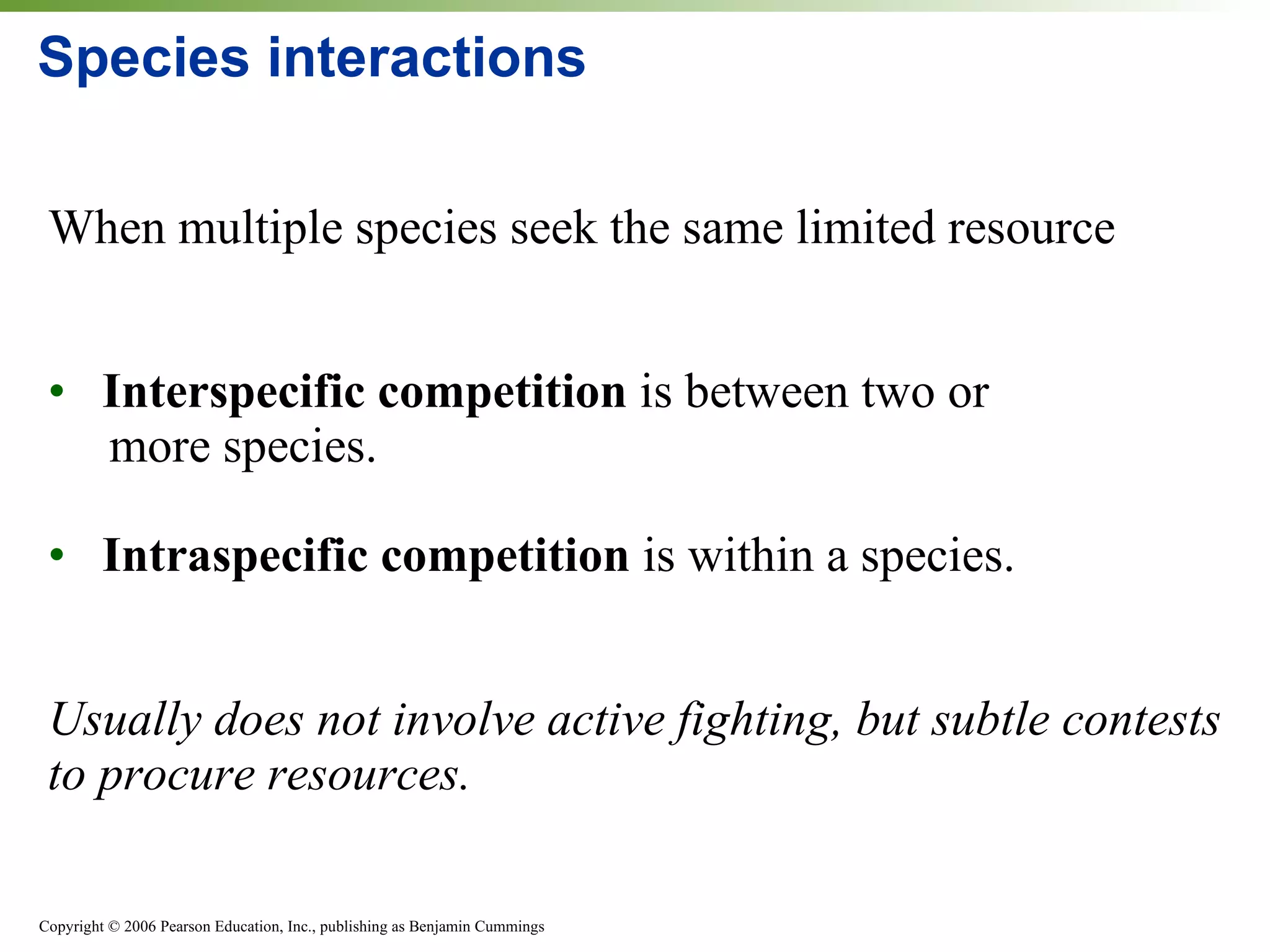 Species interactions When multiple species seek the same limited resource Interspecific competition  is between two or    more species. Intraspecific competition  is within a species. Usually does not involve active fighting, but subtle contests to procure resources. 