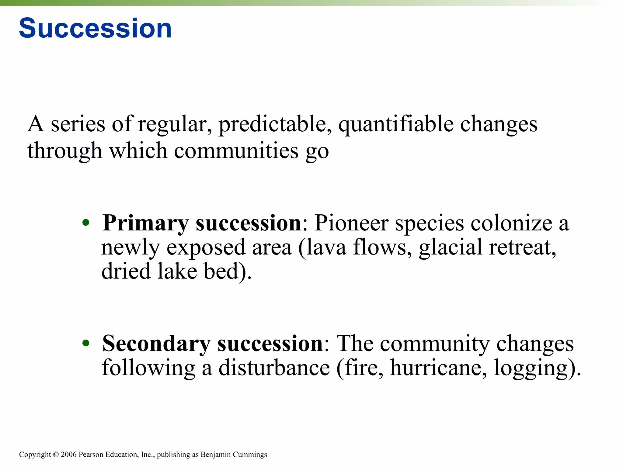 Succession A series of regular, predictable, quantifiable changes through which communities go •  Primary succession : Pioneer species colonize a newly exposed area (lava flows, glacial retreat, dried lake bed). •  Secondary succession :   The community changes following a disturbance (fire, hurricane, logging). 
