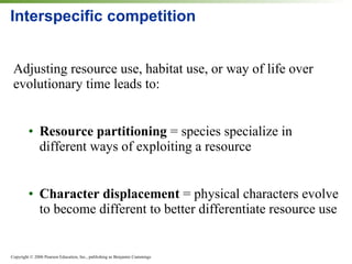 Interspecific competition Adjusting resource use, habitat use, or way of life over evolutionary time leads to: Resource partitioning  = species specialize in different ways of exploiting a resource Character displacement  = physical characters evolve to become different to better differentiate resource use 