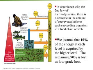 In accordance with the 2nd law of thermodynamics, there is a decrease in the amount of energy available to each succeeding organism in a food chain or web. We assume that  10%  of the energy at each level is acquired by the higher level.  The remaining 90% is lost as low-grade heat. 