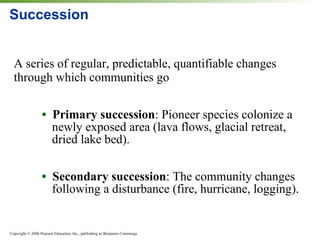 Succession A series of regular, predictable, quantifiable changes through which communities go •  Primary succession : Pioneer species colonize a newly exposed area (lava flows, glacial retreat, dried lake bed). •  Secondary succession :   The community changes following a disturbance (fire, hurricane, logging). 