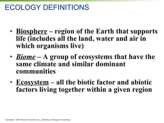 ECOLOGY DEFINITIONS Biosphere  – region of the Earth that supports life (includes all the land, water and air in which organisms live) Biome  – A group of ecosystems that have the same climate and similar dominant communities Ecosystem  – all the biotic factor and abiotic factors living together within a given region 
