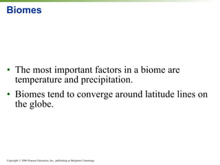 Biomes The most important factors in a biome are temperature and precipitation. Biomes tend to converge around latitude lines on the globe. 