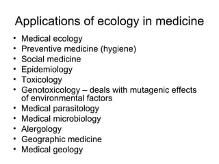 Applications of ecology in medicine Medical ecology Preventive medicine (hygiene) Social medicine Epidemiology Toxicology Genotoxicology – deals with mutagenic effects of environmental factors Medical parasitology Medical microbiology Alergology Geographic medicine Medical geology 