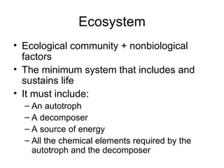 Ecosystem Ecological community + nonbiological factors The minimum system that includes and sustains life It must include: An autotroph A decomposer A source of energy All the chemical elements required by the autotroph and the decomposer 