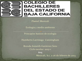 Plantel Mexicali

   Ecologia y medio ambiente

  Principios basicos de ecologia

Humberto Larrinaga Cunningham

 Brenda Annetth Gutiérrez Soto
      Ciclo escolar: 2013-1
              606
            Mexicali, b.c. a 26 de febrero de 2013
 