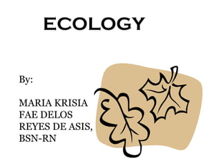 ECOLOGY
By:
MARIA KRISIA
FAE DELOS
REYES DE ASIS,
BSN-RN

 