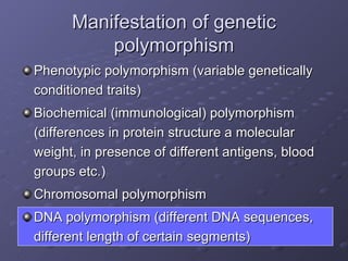 Manifestation of genetic polymorphism Phenotypic polymorphism (variable genetically conditioned traits) Biochemical (immunological) polymorphism (differences in protein structure a molecular weight, in presence of different antigens, blood groups etc.) Chromosomal polymorphism DNA polymorphism (different DNA sequences, different length of certain segments) 