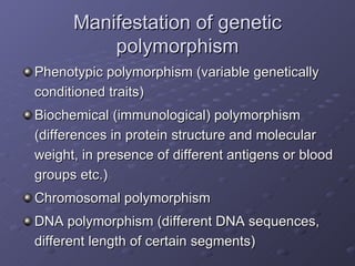 Manifestation of genetic polymorphism Phenotypic polymorphism (variable genetically conditioned traits) Biochemical (immunological) polymorphism (differences in protein structure and molecular weight, in presence of different antigens or blood groups etc.) Chromosomal polymorphism DNA polymorphism (different DNA sequences, different length of certain segments) 