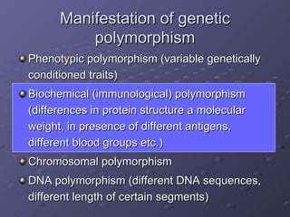 Manifestation of genetic polymorphism Phenotypic polymorphism (variable genetically conditioned traits) Biochemical (immunological) polymorphism (differences in protein structure a molecular weight, in presence of different antigens, different blood groups etc.) Chromosomal polymorphism DNA polymorphism (different DNA sequences, different length of certain segments) 