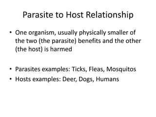 Parasite to Host Relationship
• One organism, usually physically smaller of
  the two (the parasite) benefits and the other
  (the host) is harmed

• Parasites examples: Ticks, Fleas, Mosquitos
• Hosts examples: Deer, Dogs, Humans
 