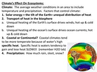 Climate’s Effect On Ecosystems:
Climate: The average weather conditions in an area to include
temperature and precipitation. Factors that control climate:
1. Solar energy + the tilt of the Earth= unequal distribution of heat
2. Transport of heat in the biosphere
a. Unequal heating of the Earth’s surface drives winds; hot up & cold
down
b. Unequal heating of the ocean’s surface drives ocean currents; hot
up & cold down
3. Coastal or Continental? Coastal climates tend
to be more temperate because of water’s high
specific heat. Specific heat is waters tendency to
gain and lose heat SLOWLY. (remember H2O lab)
4. Precipitation: How much rain, sleet, snow?
 
