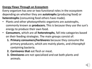 Energy Flows Through an Ecosystem
Every organism has one or two functional roles in the ecosystem
depending on whether they are autotrophs (producing food) or
heterotrophs (consuming food others have made).
• Plants and other photosynthetic organisms are autotrophs,
commonly known as producers. This is because they use the sun's
energy to produce their own food.
• Consumers, which are all heterotrophs, fall into categories based
on their feeding strategies. The main groups consist of:
1. Primary consumers/herbivores because they consume the
primary producers, which are mainly plants, and chlorophyll
containing bacteria.
2. Carnivores that eat flesh or meat.
3. Omnivores are not specialized and eat both plants and
animals.
 