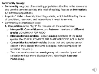 Community Ecology:
• Community - A group of interacting populations that live in the same area
and use the same resources; this level of ecology focuses on interactions
b/t different populations.
• A species’ Niche is basically its ecological role, which is defined by the set
of conditions, resources, and interactions it needs to survive.
• Community interactions include:
1. Competition is the “fight” for resources in the environment
o Interspecific Competition – occurs between members of different
species LION/HYENA FOR FOOD
o Intraspecific Competition – occurs among members of the same
species MALES WILL COMPETE FOR MATES OR TOP PLACE IN PACK
o Competitive Exclusion Principle: States that two species cannot
coexist if they occupy the same ecological niche (competing for
identical resources).
o Two species whose niches overlap may micro-evolve by natural
selection to have more distinct niches, resulting in Resource
Partitioning.
 