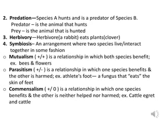 2. Predation—Species A hunts and is a predator of Species B.
Predator – is the animal that hunts
Prey – is the animal that is hunted
3. Herbivory—Herbivore(a rabbit) eats plants(clover)
4. Symbiosis– An arrangement where two species live/interact
together in some fashion
o Mutualism ( +/+ ) is a relationship in which both species benefit;
ex. bees & flowers
o Parasitism ( +/- ) is a relationship in which one species benefits &
the other is harmed; ex. athlete's foot— a fungus that “eats” the
skin of feet
o Commensalism ( +/ 0 ) is a relationship in which one species
benefits & the other is neither helped nor harmed; ex. Cattle egret
and cattle
 