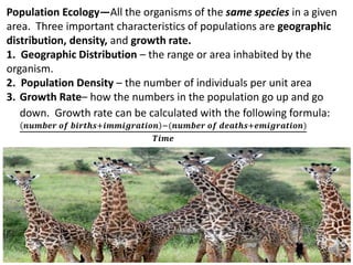 Population Ecology—All the organisms of the same species in a given
area. Three important characteristics of populations are geographic
distribution, density, and growth rate.
1. Geographic Distribution – the range or area inhabited by the
organism.
2. Population Density – the number of individuals per unit area
3. Growth Rate– how the numbers in the population go up and go
down. Growth rate can be calculated with the following formula:
𝒏𝒖𝒎𝒃𝒆𝒓 𝒐𝒇 𝒃𝒊𝒓𝒕𝒉𝒔+𝒊𝒎𝒎𝒊𝒈𝒓𝒂𝒕𝒊𝒐𝒏 −(𝒏𝒖𝒎𝒃𝒆𝒓 𝒐𝒇 𝒅𝒆𝒂𝒕𝒉𝒔+𝒆𝒎𝒊𝒈𝒓𝒂𝒕𝒊𝒐𝒏)
𝑻𝒊𝒎𝒆
 