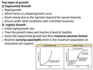 Two types of growth:
1) Exponential Growth
o Rapid growth
o Which forms a j-shaped growth curve
o Starts slowly due to the lag time required for sexual maturity
o Occurs under ideal conditions with unlimited resources
2) Logistic Growth
o Initial rapid growth rate
o Then the growth slows and reaches a level of stability
o Starts like exponential growth but then resources become limited
o Reaches carrying capacity(K) which is the maximum population an
ecosystem can support.
 