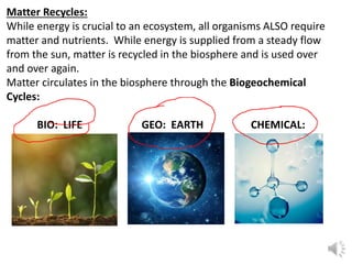 Matter Recycles:
While energy is crucial to an ecosystem, all organisms ALSO require
matter and nutrients. While energy is supplied from a steady flow
from the sun, matter is recycled in the biosphere and is used over
and over again.
Matter circulates in the biosphere through the Biogeochemical
Cycles:
BIO: LIFE GEO: EARTH CHEMICAL:
MATTER
 