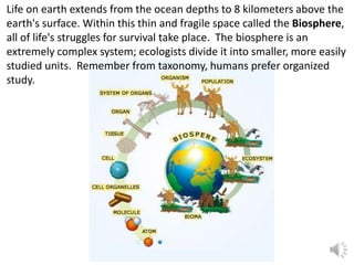Life on earth extends from the ocean depths to 8 kilometers above the
earth's surface. Within this thin and fragile space called the Biosphere,
all of life's struggles for survival take place. The biosphere is an
extremely complex system; ecologists divide it into smaller, more easily
studied units. Remember from taxonomy, humans prefer organized
study.
 