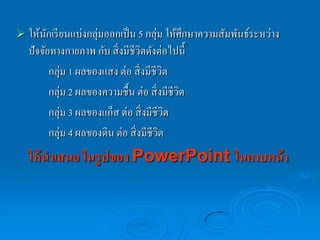  ให้นกเรี ยนแบ่งกลุ่มออกเป็ น 5 กลุ่ม ให้ศึกษาความสัมพันธ์ระหว่าง
      ั
   ปั จจัยทางกายภาพ กับ สิ่ งมีชีวิตดังต่อไปนี้
          กลุ่ม 1 ผลของแสง ต่อ สิ่ งมีชีวิต
          กลุ่ม 2 ผลของความชื้น ต่อ สิ่ งมีชีวต
                                              ิ
          กลุ่ม 3 ผลของแก็ส ต่อ สิ่ งมีชีวิต
          กลุ่ม 4 ผลของดิน ต่อ สิ่ งมีชีวต
                                         ิ
   ให้ นาเสนอ ในรูปของ PowerPoint ในคาบหน้ า
 