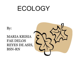 ECOLOGY
By:
MARIA KRISIA
FAE DELOS
REYES DE ASIS,
BSN-RN

 